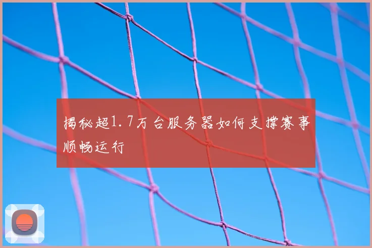 揭秘超1.7万台服务器如何支撑赛事顺畅运行