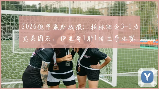 2026德甲最新战报：柏林联合3-1力克美因茨，伊里奇1射1传主导比赛，附全场数据与积分榜解读