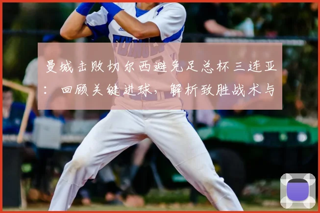 曼城击败切尔西避免足总杯三连亚：回顾关键进球，解析致胜战术与切尔西失利原因