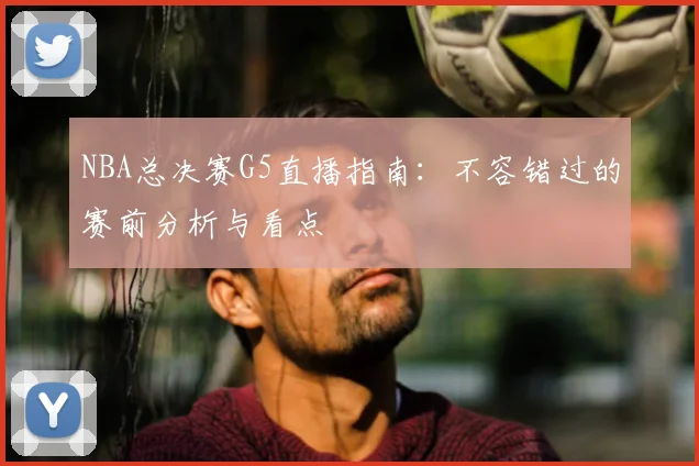 NBA总决赛G5直播指南：不容错过的赛前分析与看点
