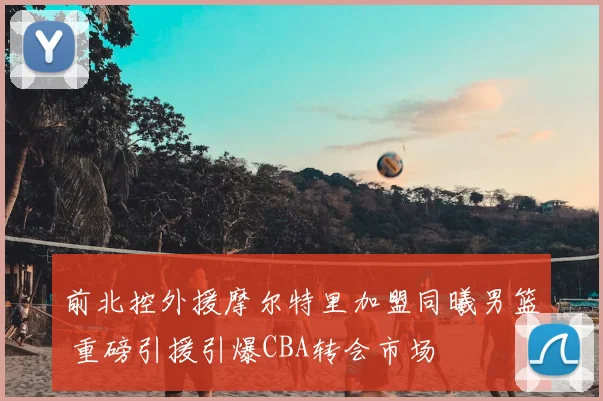 前北控外援摩尔特里加盟同曦男篮 重磅引援引爆CBA转会市场