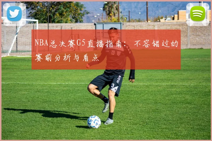 NBA总决赛G5直播指南：不容错过的赛前分析与看点