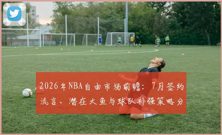 2026年NBA自由市场前瞻：7月签约流言、潜在大鱼与球队补强策略分析