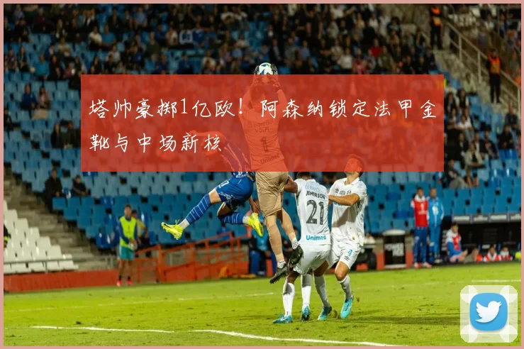 塔帅豪掷1亿欧！阿森纳锁定法甲金靴与中场新核