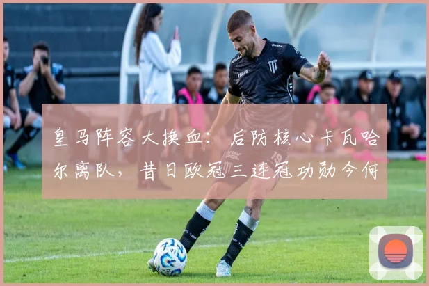 皇马阵容大换血：后防核心卡瓦哈尔离队，昔日欧冠三连冠功勋今何在？