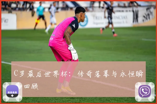 C罗最后世界杯：传奇落幕与永恒瞬间回顾