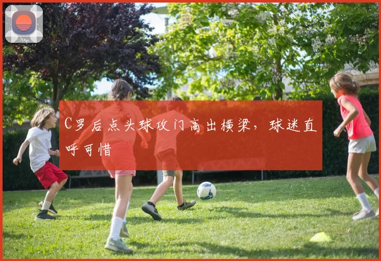 C罗后点头球攻门高出横梁,球迷直呼可惜
