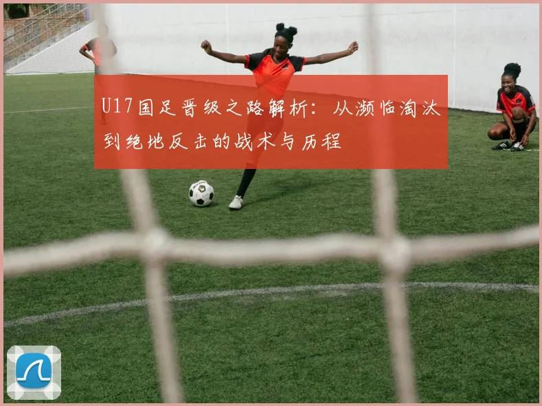 U17国足晋级之路解析：从濒临淘汰到绝地反击的战术与历程