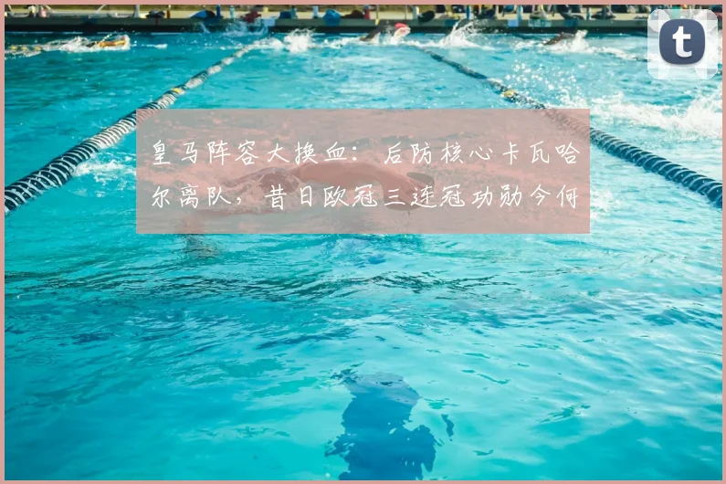皇马阵容大换血：后防核心卡瓦哈尔离队，昔日欧冠三连冠功勋今何在？