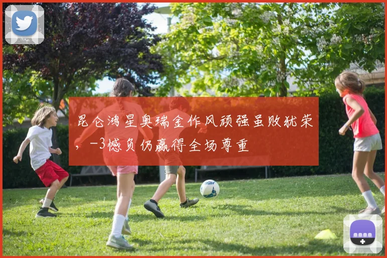 昆仑鸿星奥瑞金作风顽强虽败犹荣,-3憾负仍赢得全场尊重