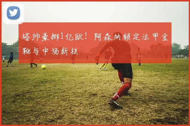 塔帅豪掷1亿欧!阿森纳锁定法甲金靴与中场新核
