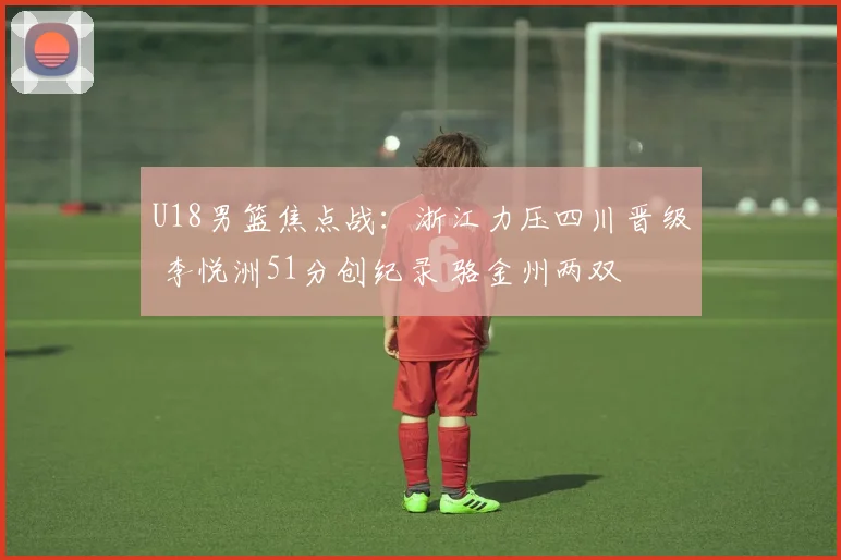 U18男篮焦点战:浙江力压四川晋级 李悦洲51分创纪录 骆金州两双