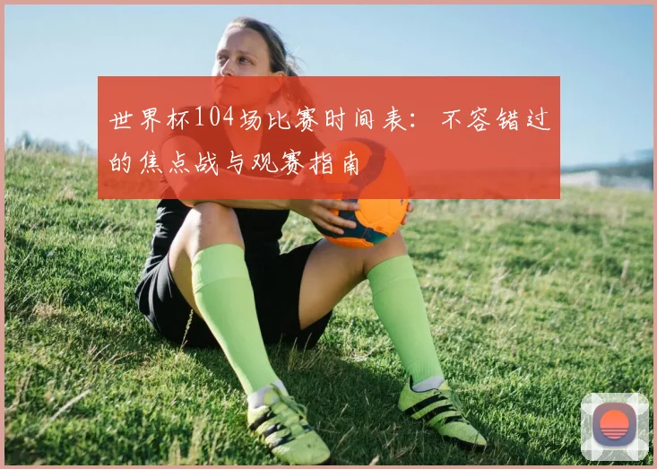 世界杯104场比赛时间表：不容错过的焦点战与观赛指南