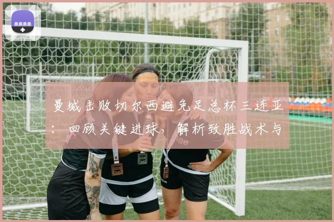 曼城击败切尔西避免足总杯三连亚：回顾关键进球，解析致胜战术与切尔西失利原因
