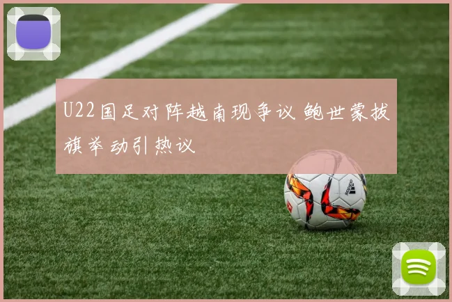 U22国足对阵越南现争议 鲍世蒙拔旗举动引热议