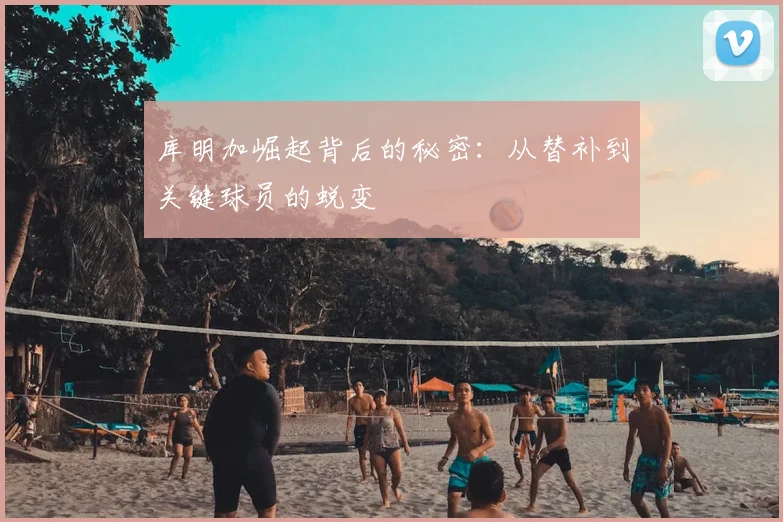 库明加崛起背后的秘密：从替补到关键球员的蜕变