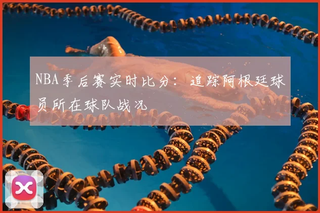 NBA季后赛实时比分：追踪阿根廷球员所在球队战况