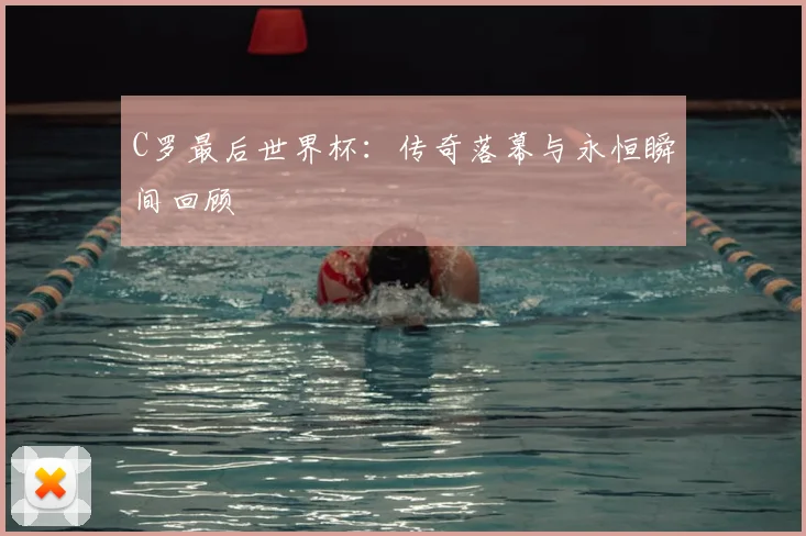 C罗最后世界杯：传奇落幕与永恒瞬间回顾