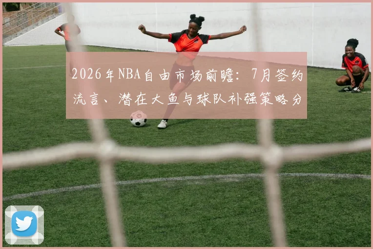 2026年NBA自由市场前瞻：7月签约流言、潜在大鱼与球队补强策略分析