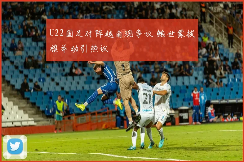 U22国足对阵越南现争议 鲍世蒙拔旗举动引热议