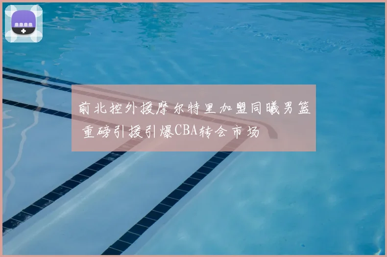 前北控外援摩尔特里加盟同曦男篮 重磅引援引爆CBA转会市场