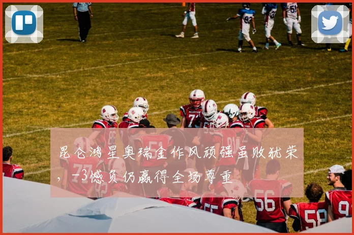 昆仑鸿星奥瑞金作风顽强虽败犹荣,-3憾负仍赢得全场尊重